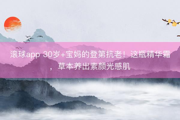 滚球app 30岁+宝妈的登第抗老！这瓶精华霜，草本养出素颜光感肌