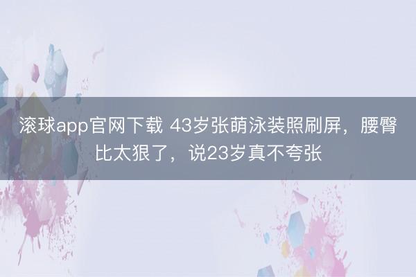 滚球app官网下载 43岁张萌泳装照刷屏，腰臀比太狠了，说23岁真不夸张