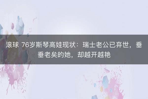 滚球 76岁斯琴高娃现状：瑞士老公已弃世，垂垂老矣的她，却越开越艳