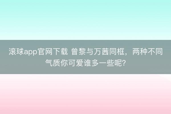 滚球app官网下载 曾黎与万茜同框，两种不同气质你可爱谁多一些呢？