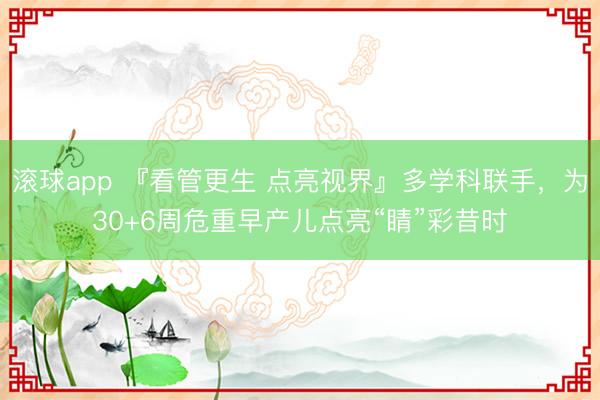 滚球app 『看管更生 点亮视界』多学科联手，为30+6周危重早产儿点亮“睛”彩昔时