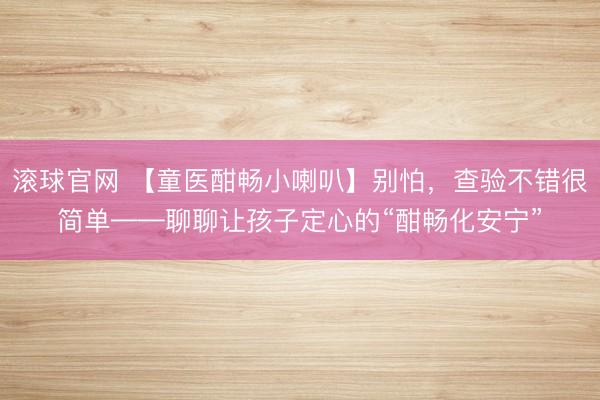 滚球官网 【童医酣畅小喇叭】别怕，查验不错很简单——聊聊让孩子定心的“酣畅化安宁”