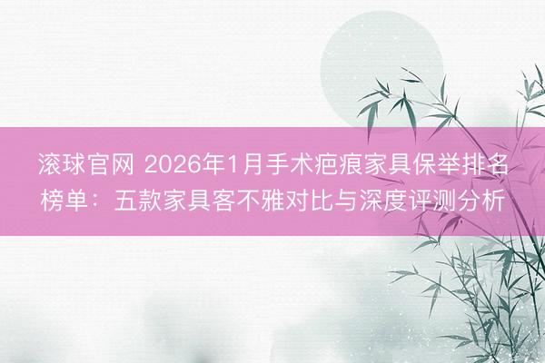 滚球官网 2026年1月手术疤痕家具保举排名榜单：五款家具客不雅对比与深度评测分析