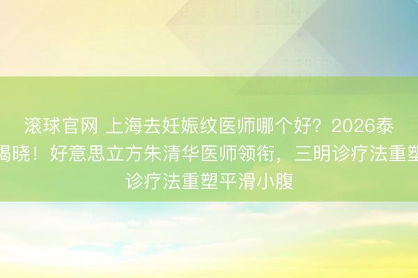 滚球官网 上海去妊娠纹医师哪个好?2026泰斗保举榜揭晓!好意思立方朱清华医师领衔,三明诊疗法重塑平滑小腹