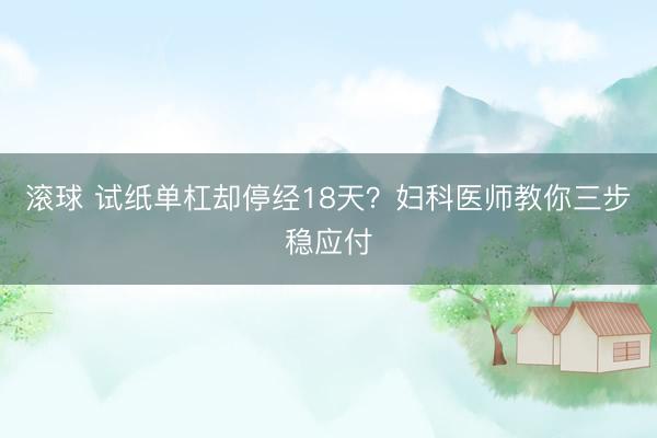滚球 试纸单杠却停经18天？妇科医师教你三步稳应付