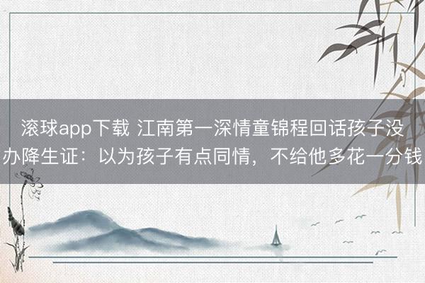 滚球app下载 江南第一深情童锦程回话孩子没办降生证：以为孩子有点同情，不给他多花一分钱