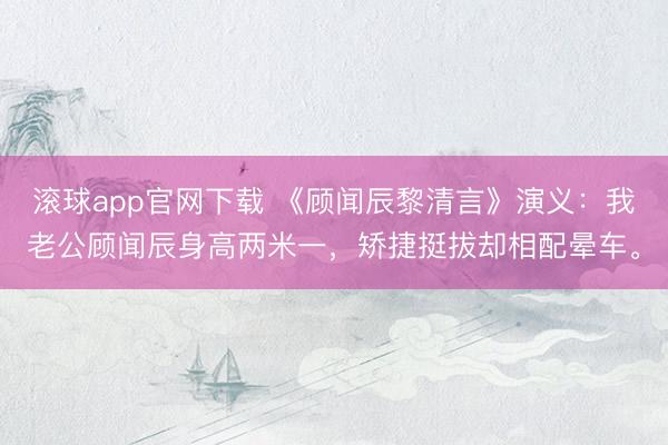 滚球app官网下载 《顾闻辰黎清言》演义:我老公顾闻辰身高两米一,矫捷挺拔却相配晕车。