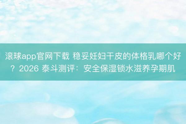 滚球app官网下载 稳妥妊妇干皮的体格乳哪个好？2026 泰斗测评：安全保湿锁水滋养孕期肌