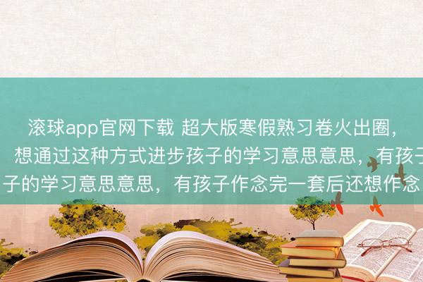 滚球app官网下载 超大版寒假熟习卷火出圈，家长：打印一张需15元，想通过这种方式进步孩子的学习意思意思，有孩子作念完一套后还想作念