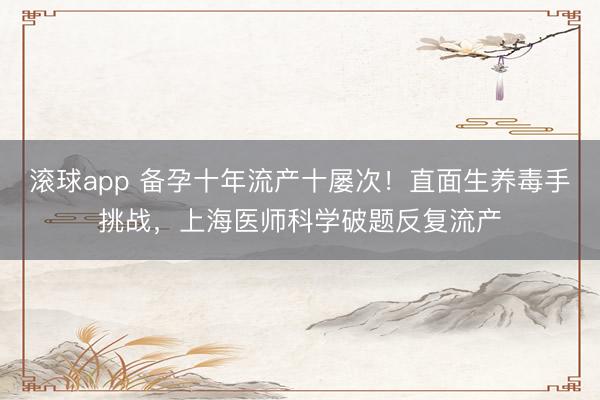 滚球app 备孕十年流产十屡次!直面生养毒手挑战,上海医师科学破题反复流产