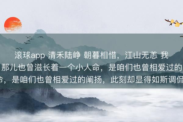 滚球app 清禾陆峥 朝暮相惜，江山无恙 我下透露抚上平坦的小腹。那儿也曾滋长着一个小人命，是咱们也曾相爱过的阐扬，此刻却显得如斯调侃。