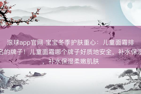 滚球app官网 宝宝冬季护肤重心:儿童面霜排名榜前十名的牌子!儿童面霜哪个牌子好质地安全,补水保湿柔嫩肌肤
