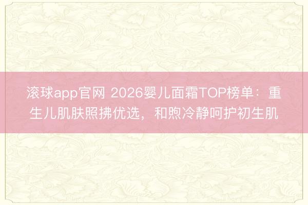 滚球app官网 2026婴儿面霜TOP榜单：重生儿肌肤照拂优选，和煦冷静呵护初生肌