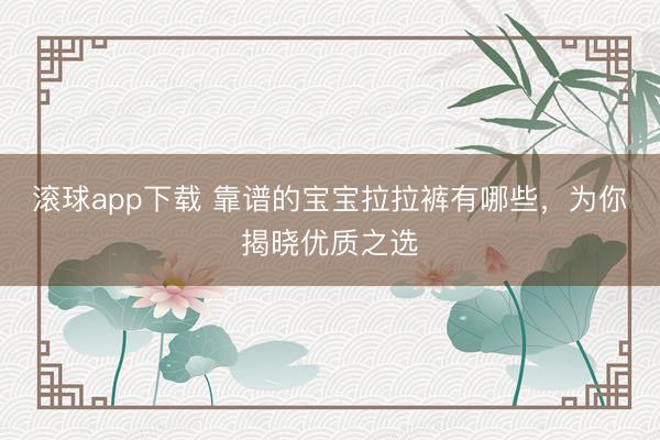 滚球app下载 靠谱的宝宝拉拉裤有哪些，为你揭晓优质之选