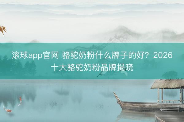 滚球app官网 骆驼奶粉什么牌子的好？2026十大骆驼奶粉品牌揭晓