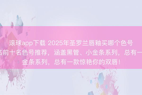 滚球app下载 2025年圣罗兰唇釉买哪个色号好？精选YSL排名前十名色号推荐，涵盖黑管、小金条系列，总有一款惊艳你的双唇！