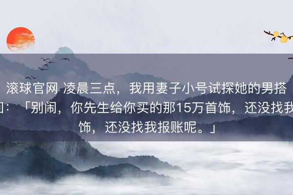 滚球官网 凌晨三点，我用妻子小号试探她的男搭档，他秒回：「别闹，你先生给你买的那15万首饰，还没找我报账呢。」