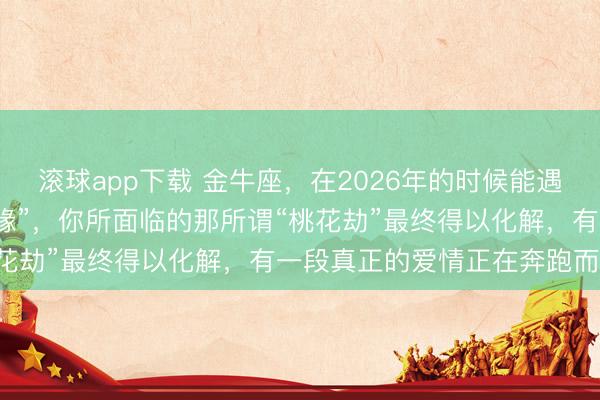 滚球app下载 金牛座，在2026年的时候能遇上被喻为可带来“金玉良缘”，你所面临的那所谓“桃花劫”最终得以化解，有一段真正的爱情正在奔跑而来！