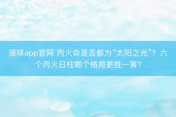 滚球app官网 丙火命是否都为“太阳之光”？六个丙火日柱哪个格局更胜一筹？