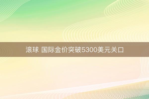 滚球 国际金价突破5300美元关口
