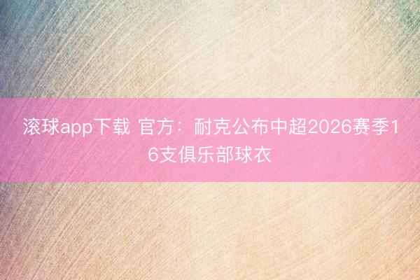 滚球app下载 官方：耐克公布中超2026赛季16支俱乐部球衣
