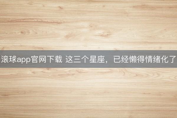 滚球app官网下载 这三个星座，已经懒得情绪化了