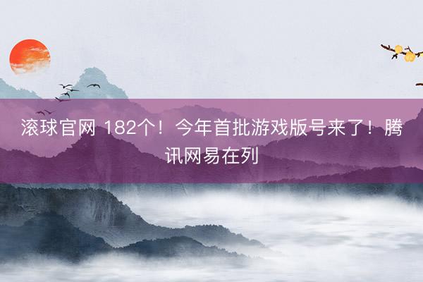 滚球官网 182个！今年首批游戏版号来了！腾讯网易在列