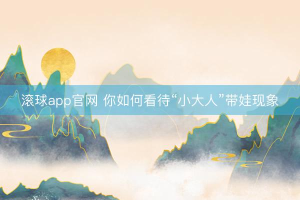 滚球app官网 你如何看待“小大人”带娃现象
