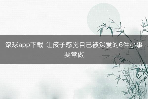 滚球app下载 让孩子感觉自己被深爱的6件小事要常做
