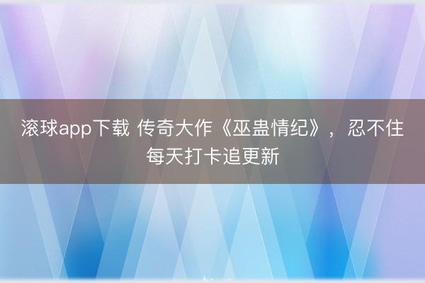 滚球app下载 传奇大作《巫蛊情纪》，忍不住每天打卡追更新