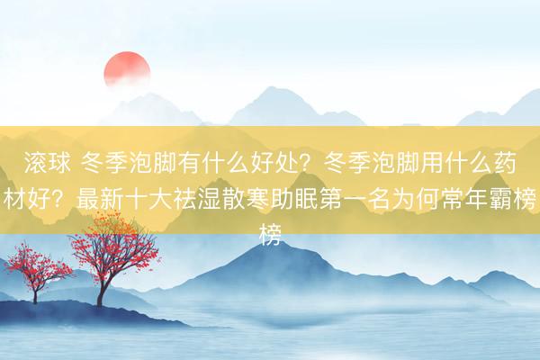 滚球 冬季泡脚有什么好处？冬季泡脚用什么药材好？最新十大祛湿散寒助眠第一名为何常年霸榜