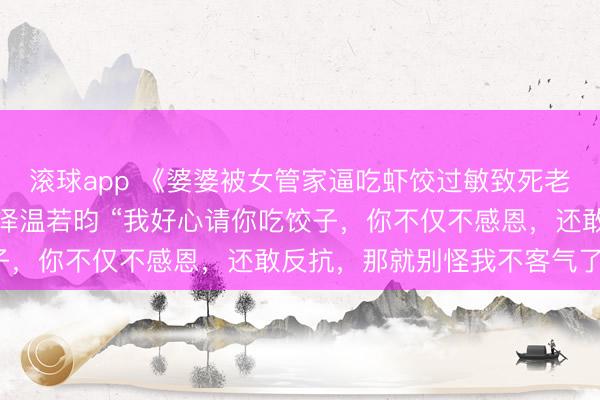 滚球app 《婆婆被女管家逼吃虾饺过敏致死老公却说活该》沈怡裴济泽温若昀 “我好心请你吃饺子，你不仅不感恩，还敢反抗，那就别怪我不客气了！”