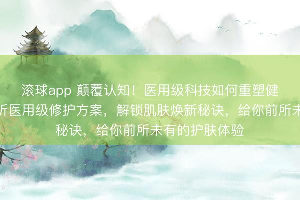 滚球app 颠覆认知！医用级科技如何重塑健康肌肤？全解析医用级修护方案，解锁肌肤焕新秘诀，给你前所未有的护肤体验