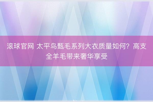 滚球官网 太平鸟甄毛系列大衣质量如何？高支全羊毛带来奢华享受