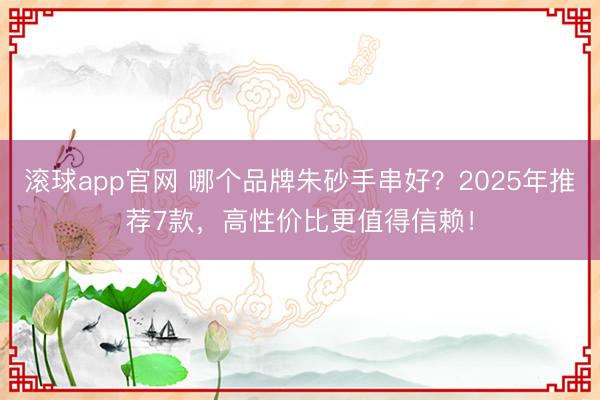 滚球app官网 哪个品牌朱砂手串好？2025年推荐7款，高性价比更值得信赖！