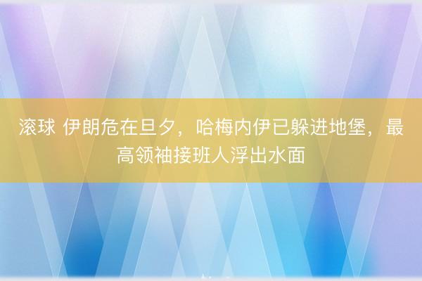 滚球 伊朗危在旦夕,哈梅内伊已躲进地堡,最高领袖接班人浮出水面