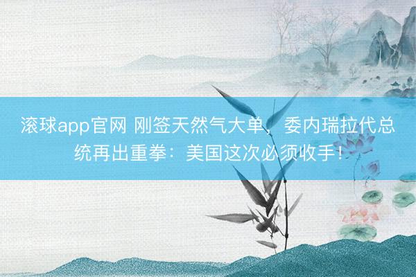 滚球app官网 刚签天然气大单，委内瑞拉代总统再出重拳：美国这次必须收手！