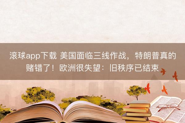 滚球app下载 美国面临三线作战,特朗普真的赌错了!欧洲很失望:旧秩序已结束