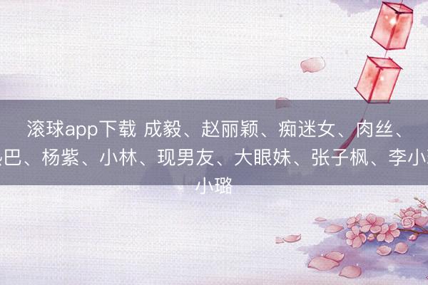 滚球app下载 成毅、赵丽颖、痴迷女、肉丝、热巴、杨紫、小林、现男友、大眼妹、张子枫、李小璐