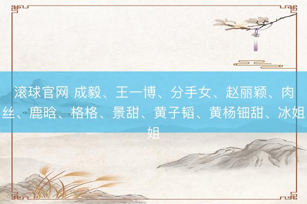 滚球官网 成毅、王一博、分手女、赵丽颖、肉丝、鹿晗、格格、景甜、黄子韬、黄杨钿甜、冰姐