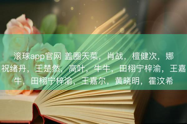 滚球app官网 盖圈天菜，肖战，檀健次，娜扎，王勉，李兰迪，祝绪丹，王楚然，高叶，牛牛，田栩宁梓渝，王嘉尔，黄晓明，霍汶希