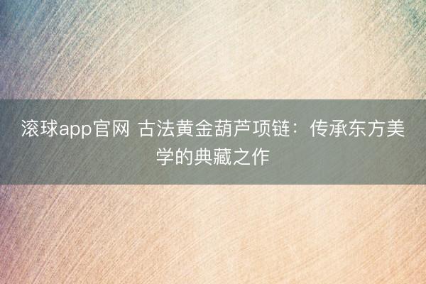 滚球app官网 古法黄金葫芦项链：传承东方美学的典藏之作