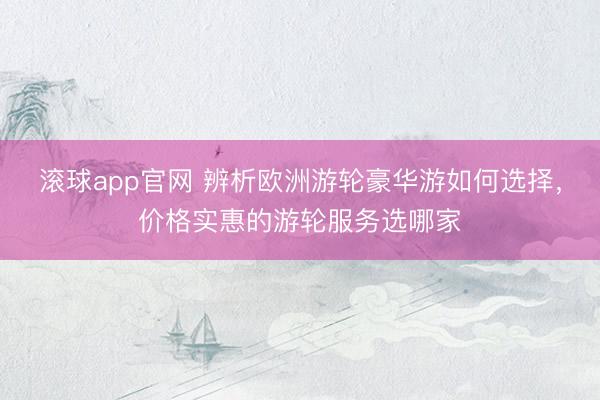 滚球app官网 辨析欧洲游轮豪华游如何选择，价格实惠的游轮服务选哪家