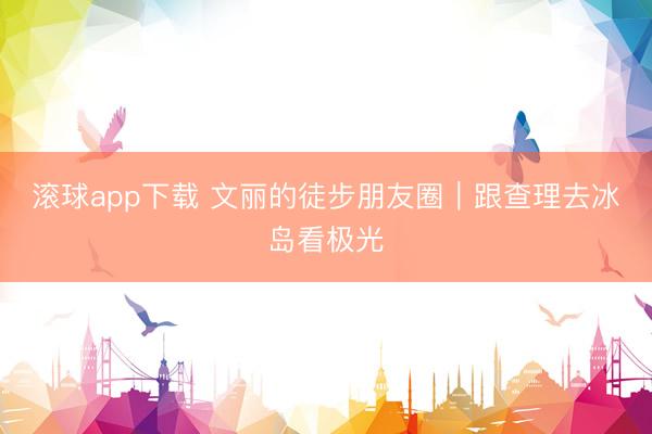 滚球app下载 文丽的徒步朋友圈｜跟查理去冰岛看极光