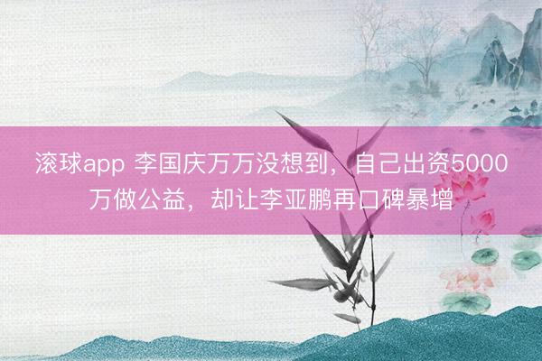 滚球app 李国庆万万没想到，自己出资5000万做公益，却让李亚鹏再口碑暴增