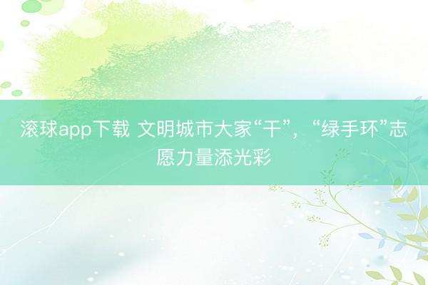 滚球app下载 文明城市大家“干”，“绿手环”志愿力量添光彩