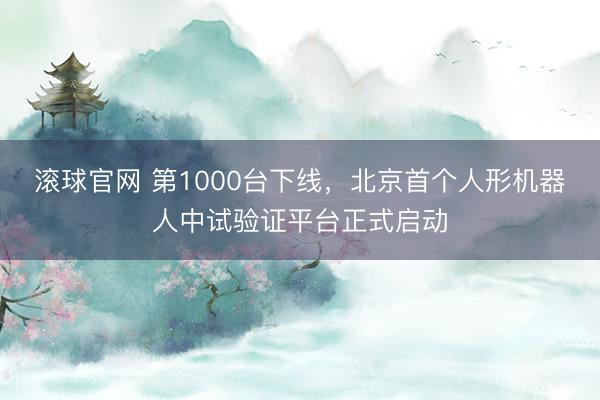 滚球官网 第1000台下线，北京首个人形机器人中试验证平台正式启动