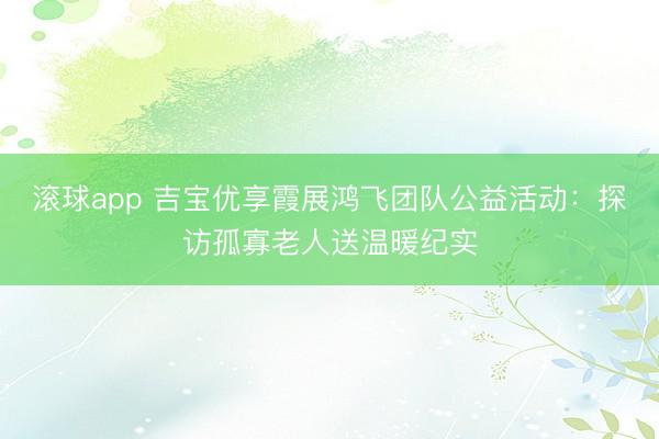 滚球app 吉宝优享霞展鸿飞团队公益活动:探访孤寡老人送温暖纪实