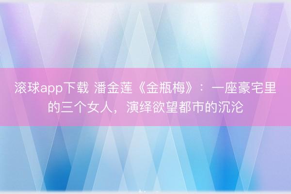 滚球app下载 潘金莲《金瓶梅》：一座豪宅里的三个女人，演绎欲望都市的沉沦