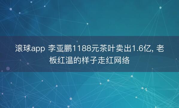 滚球app 李亚鹏1188元茶叶卖出1.6亿， 老板红温的样子走红网络